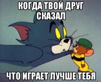 когда твой друг сказал что играет лучше тебя
