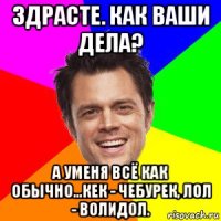 здрасте. как ваши дела? а уменя всё как обычно...кек - чебурек, лол - волидол.