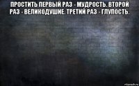 простить первый раз - мудрость. второй раз - великодушие. третий раз - глупость. 