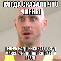 когда сказали что члены теперь надо рисовать в 3-д максе, а не использовать в реале