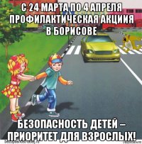 с 24 марта по 4 апреля профилактическая акциия в борисове безопасность детей – приоритет для взрослых!