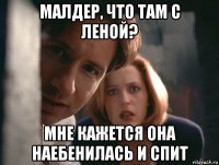 малдер, что там с леной? мне кажется она наебенилась и спит
