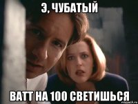э, чубатый ватт на 100 светишься