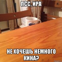 псс, ира не хочешь немного кина?