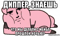 диппер, знаешь что мы делали с мейбл прошлой ночью?