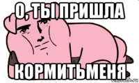 о, ты пришла кормитьменя