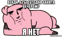 венди, а ты сегодня занята вечером? я нет