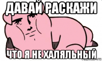 давай раскажи что я не халяльный