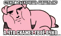 стенли ты хочешь шашлык? а что скажет твоё очко