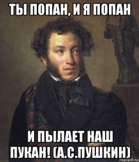 ты попан, и я попан и пылает наш пукан! (а.с.пушкин)