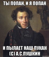 ты попан, и я попан и пылает наш пукан (с) а.с.пушкин