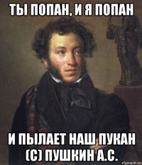 ты попан, и я попан и пылает наш пукан (с) пушкин а.с.