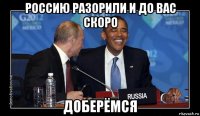 россию разорили и до вас скоро доберёмся