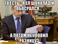 то есть - я ел шоколад и обосрался... а потом не уловил разницу?