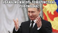 уважаемый игорь пожалуйста не рофлите нас 