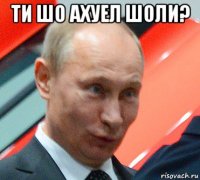 ти шо ахуел шоли? 