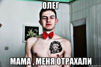 олег мама , меня отрахали