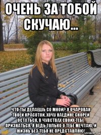 очень за тобой скучаю... что ты делаешь со мной? я очарован твоей красотой. хочу наедине скорей остаться, в чувствах своих тебе признаться. я ведь только о тебе мечтаю, и жизнь без тебя не представляю!
