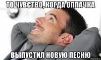 то чувство, когда оппачка выпустил новую песню