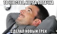 то чувство, когда оппачка сделал новый трек