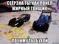 сеёрзна ты как понел жирный гонщик почиму ты бухой