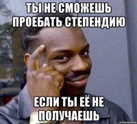 ты не сможешь проебать степендию если ты её не получаешь