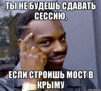 ты не будешь сдавать сессию, если строишь мост в крыму