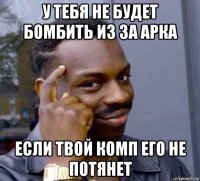 у тебя не будет бомбить из за арка если твой комп его не потянет