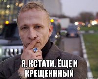 я, кстати, ёще и крещеннный