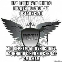 нас покинуло много людей,но свои-то остались))) мы вернем былую славу. начинали с нуля и сейчас сможем