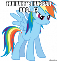 так как ты назвал нас.....!? 