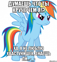 думаешь что ты круче чем я!? ха, я не люблю хвастунишек, знаешь ли...-_-