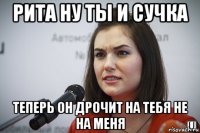 рита ну ты и сучка теперь он дрочит на тебя не на меня