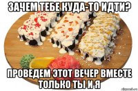 зачем тебе куда-то идти? проведем этот вечер вместе только ты и я