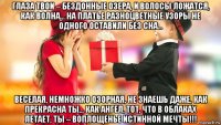 глаза твои – бездонные озера, и волосы ложатся, как волна... на платье разноцветные узоры не одного оставили без сна… веселая, немножко озорная, не знаешь даже, как прекрасна ты… как ангел, тот, что в облаках летает, ты – воплощенье истинной мечты!!!