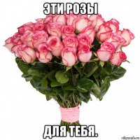 эти розы для тебя.