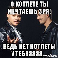 о котлете ты мечтаешь зря! ведь нет котлеты у тебяяяяя....