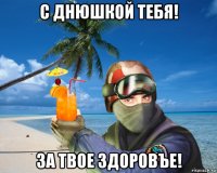 с днюшкой тебя! за твое здоровъе!