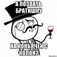 а позвать братишку на коньячек с колой?