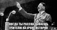  когда ты рассказываешь учителю на уроке истории