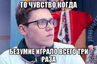 то чувство когда безумие играло всего три раза