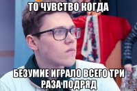то чувство когда безумие играло всего три раза подряд