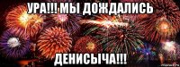 ура!!! мы дождались денисыча!!!