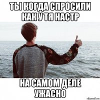 ты когда спросили как у тя настр на самом деле ужасно
