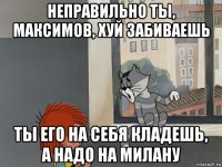 неправильно ты, максимов, хуй забиваешь ты его на себя кладешь, а надо на милану