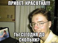привет, красотка!!! ты сегодня до скольки?
