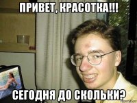 привет, красотка!!! сегодня до скольки?