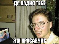 да ладно тебе я ж красавчик