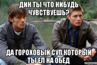 дин ты что нибудь чувствуешь? да гороховый суп который ты ел на обед