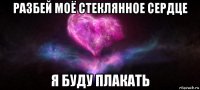 разбей моё стеклянное сердце я буду плакать